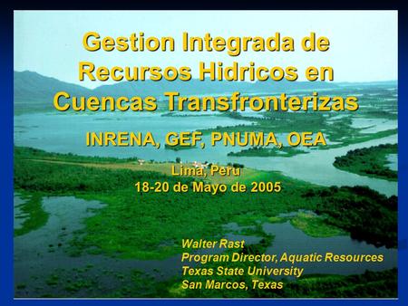 Gestion Integrada de Recursos Hidricos en Cuencas Transfronterizas INRENA, GEF, PNUMA, OEA Lima, Peru 18-20 de Mayo de 2005 Walter Rast Program Director,