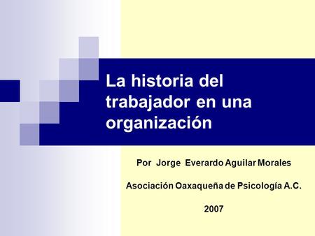 La historia del trabajador en una organización Por Jorge Everardo Aguilar Morales Asociación Oaxaqueña de Psicología A.C. 2007.