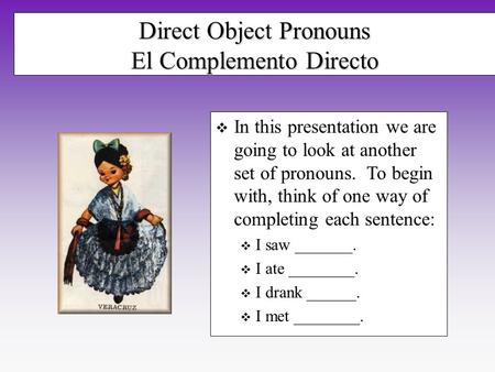 Direct Object Pronouns El Complemento Directo In this presentation we are going to look at another set of pronouns. To begin with, think of one way of.