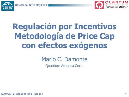 DAMONTE - AR Session 6 - Block 1 Barcelona 12-15 May 2003 1 Regulación por Incentivos Metodología de Price Cap con efectos exógenos Mario C. Damonte Quantum.