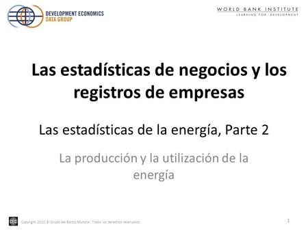 Copyright 2010, El Grupo del Banco Mundial. Todos los derechos reservados Las estadísticas de la energía, Parte 2 La producción y la utilización de la.