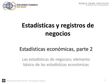 © 2010, El Grupo del Banco Mundial. Todos los derechos reservados Estadísticas económicas, parte 2 Las estadísticas de negocios; elemento básico de las.