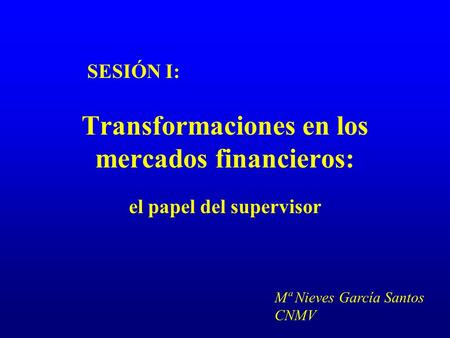 Transformaciones en los mercados financieros: el papel del supervisor SESIÓN I: Mª Nieves García Santos CNMV.