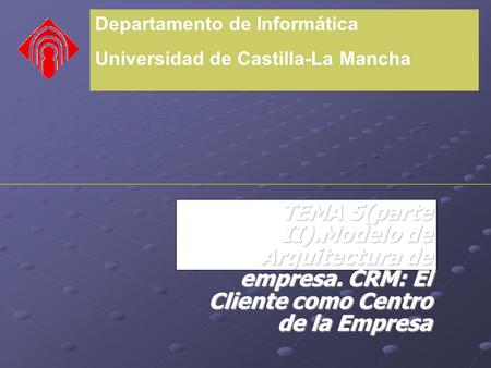 Departamento de Informática Universidad de Castilla-La Mancha TEMA 5(parte II).Modelo de Arquitectura de empresa. CRM: El Cliente como Centro de la Empresa.