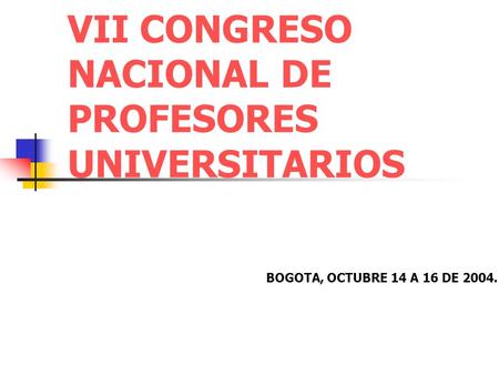 VII CONGRESO NACIONAL DE PROFESORES UNIVERSITARIOS BOGOTA, OCTUBRE 14 A 16 DE 2004.