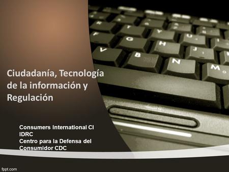 Ciudadanía, Tecnología de la información y Regulación Consumers International CI IDRC Centro para la Defensa del Consumidor CDC.
