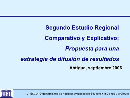 Antigua, septiembre 2006 UNESCO - Organización de las Naciones Unidas para la Educación, la Ciencia y la Cultura Segundo Estudio Regional Comparativo y.
