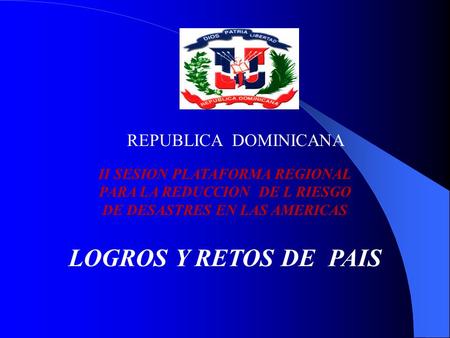REPUBLICA DOMINICANA II SESION PLATAFORMA REGIONAL PARA LA REDUCCION DE L RIESGO DE DESASTRES EN LAS AMERICAS LOGROS Y RETOS DE PAIS.