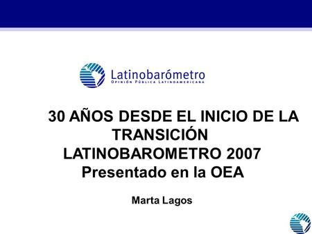 30 AÑOS DESDE EL INICIO DE LA TRANSICIÓN, LATINOBAROMETRO 2007 Presentado en la OEA Marta Lagos.