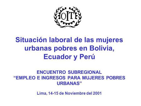 Situación laboral de las mujeres urbanas pobres en Bolivia, Ecuador y Perú ENCUENTRO SUBREGIONAL “EMPLEO E INGRESOS PARA MUJERES POBRES URBANAS” Lima,