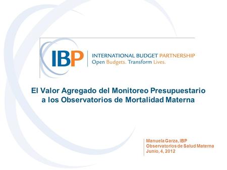 El Valor Agregado del Monitoreo Presupuestario a los Observatorios de Mortalidad Materna Manuela Garza, IBP Observatorios de Salud Materna Junio, 4, 2012.