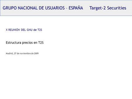 GRUPO NACIONAL DE USUARIOS – ESPAÑA Target-2 Securities X REUNIÓN DEL GNU de T2S Estructura precios en T2S Madrid, 27 de noviembre de 2009.