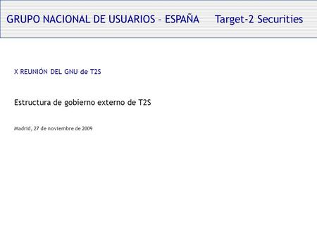 GRUPO NACIONAL DE USUARIOS – ESPAÑA Target-2 Securities X REUNIÓN DEL GNU de T2S Estructura de gobierno externo de T2S Madrid, 27 de noviembre de 2009.