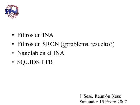 Filtros en INA Filtros en SRON (¿problema resuelto?) Nanolab en el INA SQUIDS PTB J. Sesé, Reunión Xeus Santander 15 Enero 2007.
