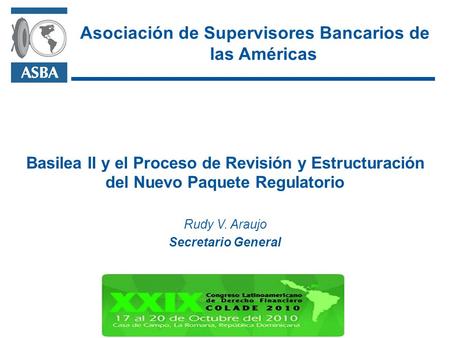 Basilea II y el Proceso de Revisión y Estructuración del Nuevo Paquete Regulatorio Rudy V. Araujo Secretario General Asociación de Supervisores Bancarios.