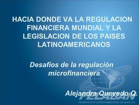 HACIA DONDE VA LA REGULACION FINANCIERA MUNDIAL Y LA LEGISLACION DE LOS PAISES LATINOAMERICANOS Desafíos de la regulación microfinanciera Alejandra Quevedo.
