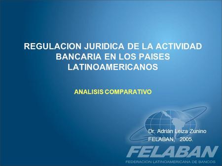 REGULACION JURIDICA DE LA ACTIVIDAD BANCARIA EN LOS PAISES LATINOAMERICANOS ANALISIS COMPARATIVO Dr. Adrián Leiza Zunino FELABAN, 2005.