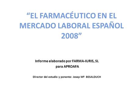 EL FARMACÉUTICO EN EL MERCADO LABORAL ESPAÑOL 2008 Informe elaborado por FARMA-IURIS, SL para APROAFA Director del estudio y ponente: Josep Mª BESALDUCH.