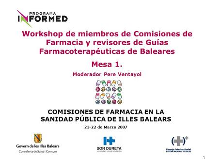 1 COMISIONES DE FARMACIA EN LA SANIDAD PÚBLICA DE ILLES BALEARS 21-22 de Marzo 2007 Workshop de miembros de Comisiones de Farmacia y revisores de Guías.