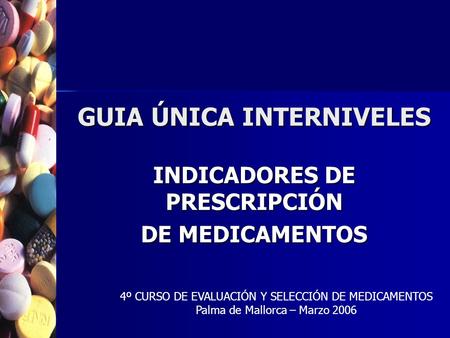 GUIA ÚNICA INTERNIVELES INDICADORES DE PRESCRIPCIÓN DE MEDICAMENTOS 4º CURSO DE EVALUACIÓN Y SELECCIÓN DE MEDICAMENTOS Palma de Mallorca – Marzo 2006.