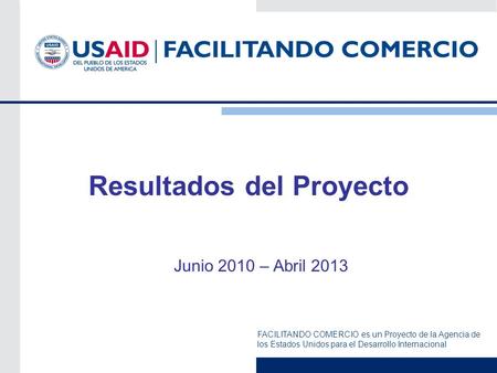 FACILITANDO COMERCIO es un Proyecto de la Agencia de los Estados Unidos para el Desarrollo Internacional Resultados del Proyecto Junio 2010 – Abril 2013.