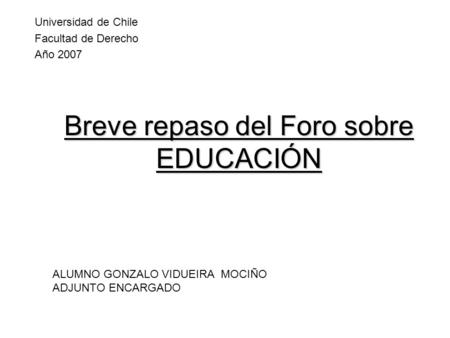 Breve repaso del Foro sobre EDUCACIÓN Universidad de Chile Facultad de Derecho Año 2007 ALUMNO GONZALO VIDUEIRA MOCIÑO ADJUNTO ENCARGADO.