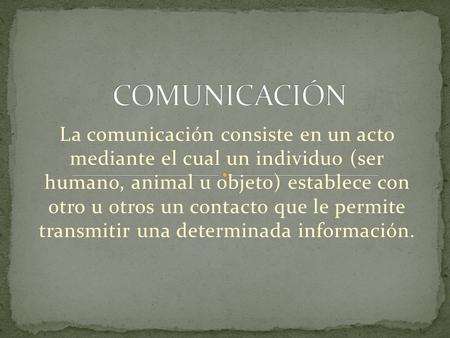 COMUNICACIÓN La comunicación consiste en un acto mediante el cual un individuo (ser humano, animal u objeto) establece con otro u otros un contacto.