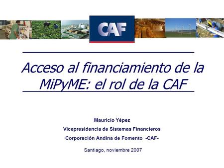Acceso al financiamiento de la MiPyME: el rol de la CAF Santiago, noviembre 2007 Mauricio Yépez Vicepresidencia de Sistemas Financieros Corporación Andina.