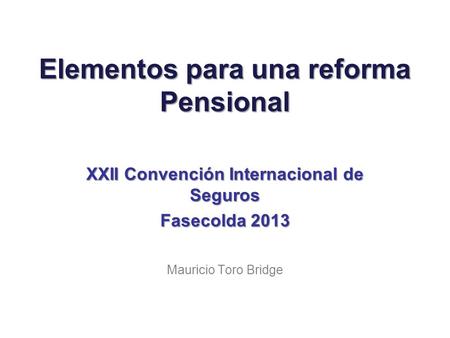 Elementos para una reforma Pensional XXII Convención Internacional de Seguros Fasecolda 2013 Mauricio Toro Bridge.