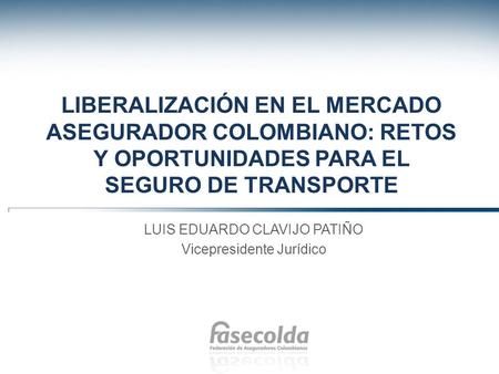 Liberalización en el mercado asegurador colombiano: retos y oportunidades para el seguro de transporte LUIS EDUARDO CLAVIJO PATIÑO Vicepresidente Jurídico.