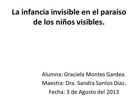 La infancia invisible en el paraíso de los niños visibles. Alumna: Graciela Montes Gardea. Maestra: Dra. Sandra Santos Diaz. Fecha: 3 de Agosto del 2013.