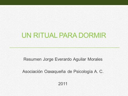 UN RITUAL PARA DORMIR Resumen Jorge Everardo Aguilar Morales Asociación Oaxaqueña de Psicología A. C. 2011.