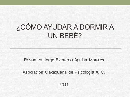 ¿CÓMO AYUDAR A DORMIR A UN BEBÉ? Resumen Jorge Everardo Aguilar Morales Asociación Oaxaqueña de Psicología A. C. 2011.