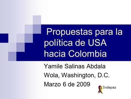 Propuestas para la política de USA hacia Colombia Yamile Salinas Abdala Wola, Washington, D.C. Marzo 6 de 2009 Indepaz.