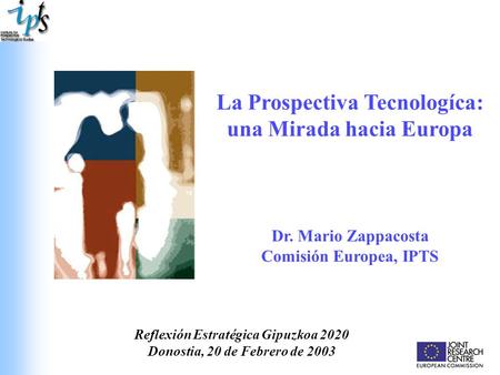 La Prospectiva Tecnologíca: una Mirada hacia Europa Dr. Mario Zappacosta Comisión Europea, IPTS Reflexión Estratégica Gipuzkoa 2020 Donostia, 20 de Febrero.