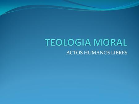 TEOLOGIA MORAL ACTOS HUMANOS LIBRES.