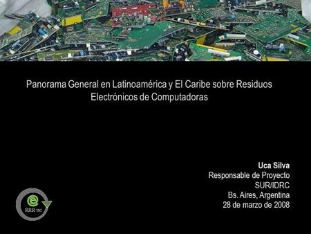 Panorama General en Latinoamérica y El Caribe sobre Residuos Electrónicos de Computadoras Uca Silva Responsable de Proyecto SUR/IDRC Bs. Aires, Argentina.