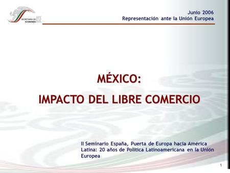 1 MÉXICO: IMPACTO DEL LIBRE COMERCIO Junio 2006 Representación ante la Unión Europea II Seminario España, Puerta de Europa hacia América Latina: 20 años.