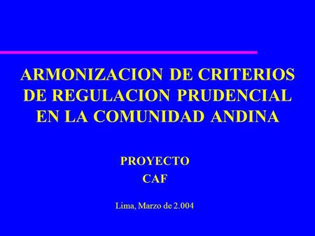 ARMONIZACION DE CRITERIOS DE REGULACION PRUDENCIAL EN LA COMUNIDAD ANDINA PROYECTO CAF Lima, Marzo de 2.004.