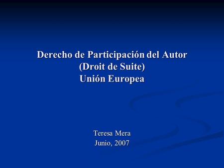 Derecho de Participación del Autor (Droit de Suite) Unión Europea Teresa Mera Junio, 2007.