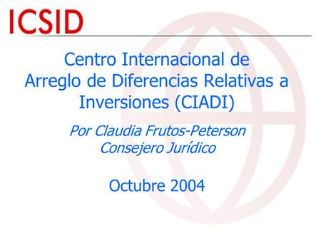 Centro Internacional de Arreglo de Diferencias Relativas a Inversiones (CIADI) Por Claudia Frutos-Peterson Consejero Jurídico Octubre 2004.