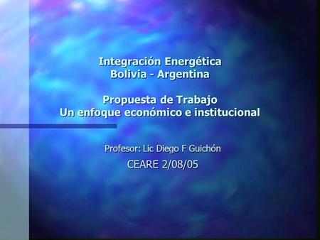 Integración Energética Bolivia - Argentina Propuesta de Trabajo Un enfoque económico e institucional Profesor: Lic Diego F Guichón CEARE 2/08/05.