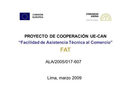 Lima, marzo 2009 ALA/2005/017-607 COMISIÓN EUROPEA PROYECTO DE COOPERACIÓN UE-CAN Facilidad de Asistencia Técnica al Comercio FAT.