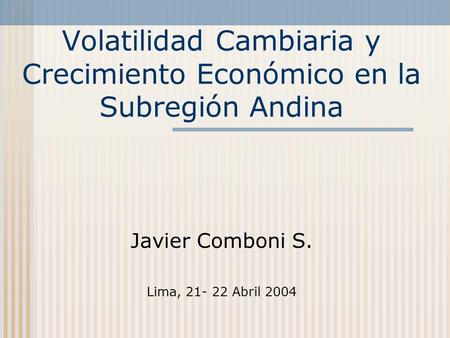 Volatilidad Cambiaria y Crecimiento Económico en la Subregión Andina Javier Comboni S. Lima, 21- 22 Abril 2004.