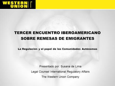 TERCER ENCUENTRO IBEROAMERICANO SOBRE REMESAS DE EMIGRANTES La Regulación y el papel de las Comunidades Autónomas Western Union is a global financial.
