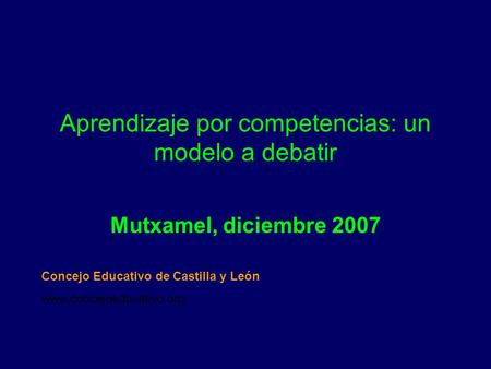 Aprendizaje por competencias: un modelo a debatir Mutxamel, diciembre 2007 Concejo Educativo de Castilla y León www.concejoeducativo.org.