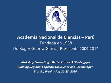 Academia Nacional de Ciencias – Perú Fundada en 1938 Dr. Roger Guerra-García, P residente 2009-2012 Workshop Inventing a Better Future: A Strategy for.