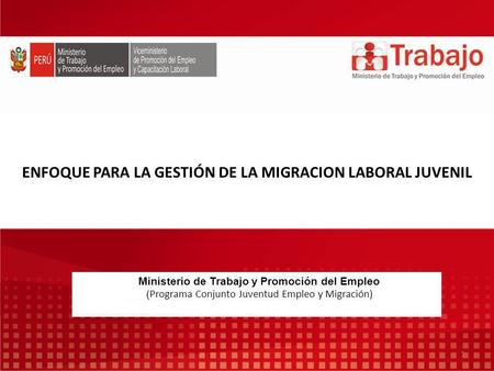 ENFOQUE PARA LA GESTIÓN DE LA MIGRACION LABORAL JUVENIL Ministerio de Trabajo y Promoción del Empleo ( Programa Conjunto Juventud Empleo y Migración) 1.