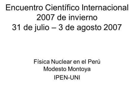 Encuentro Científico Internacional 2007 de invierno 31 de julio – 3 de agosto 2007 Física Nuclear en el Perú Modesto Montoya IPEN-UNI.