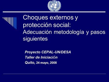 Choques externos y protección social: Adecuación metodología y pasos siguientes Proyecto CEPAL-UN/DESA Taller de Iniciaci ó n Quito, 24 mayo, 2008.